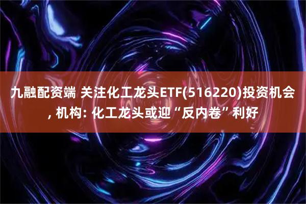 九融配资端 关注化工龙头ETF(516220)投资机会, 机构: 化工龙头或迎“反内卷”利好