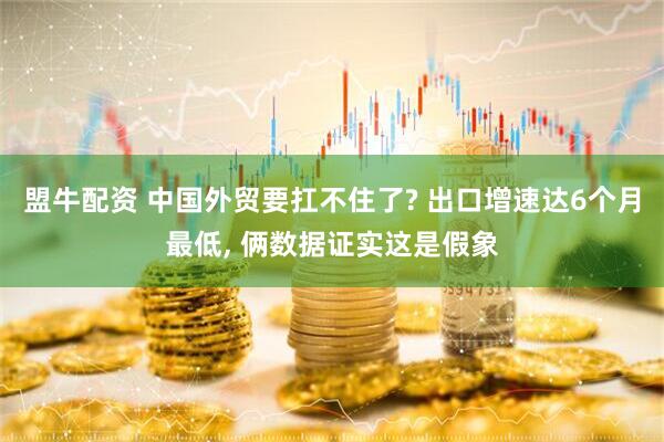 盟牛配资 中国外贸要扛不住了? 出口增速达6个月最低, 俩数据证实这是假象