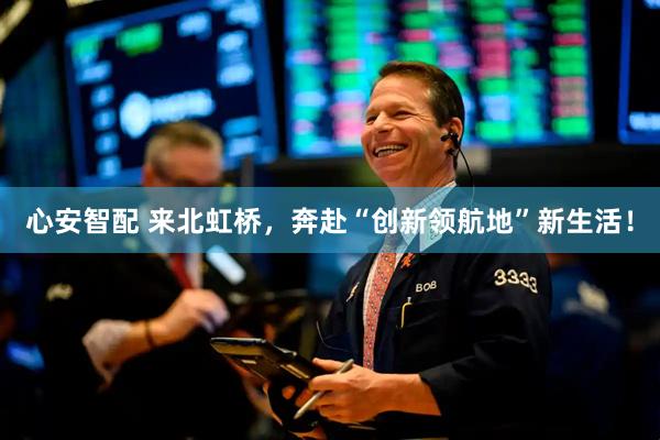 心安智配 来北虹桥，奔赴“创新领航地”新生活！