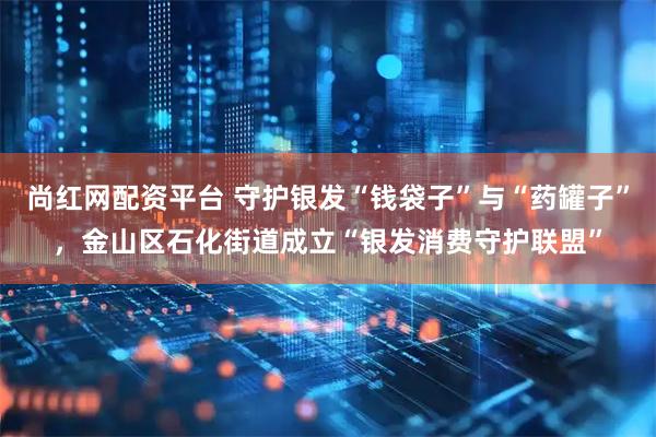 尚红网配资平台 守护银发“钱袋子”与“药罐子”，金山区石化街道成立“银发消费守护联盟”