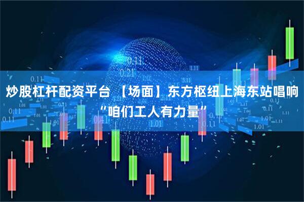 炒股杠杆配资平台 【场面】东方枢纽上海东站唱响“咱们工人有力量”