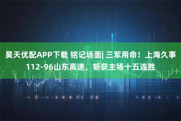 昊天优配APP下载 铭记场面| 三军用命！上海久事112-96山东高速，斩获主场十五连胜