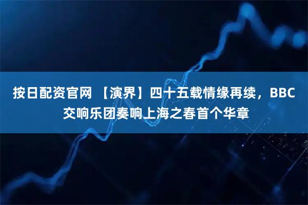 按日配资官网 【演界】四十五载情缘再续，BBC 交响乐团奏响上海之春首个华章
