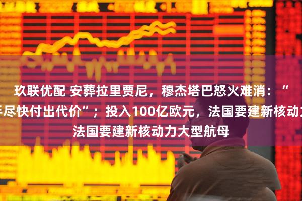 玖联优配 安葬拉里贾尼，穆杰塔巴怒火难消：“必须让凶手尽快付出代价”；投入100亿欧元，法国要建新核动力大型航母