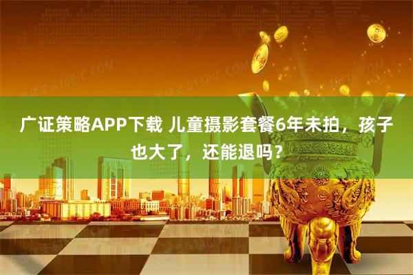 广证策略APP下载 儿童摄影套餐6年未拍，孩子也大了，还能退吗？
