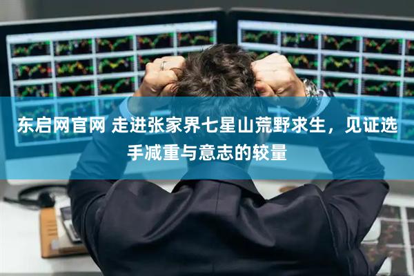 东启网官网 走进张家界七星山荒野求生，见证选手减重与意志的较量