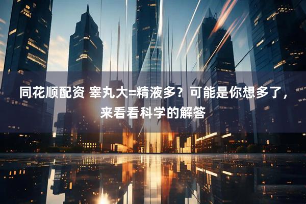 同花顺配资 睾丸大=精液多？可能是你想多了，来看看科学的解答