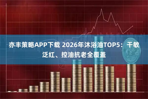 亦丰策略APP下载 2026年沐浴油TOP5：干敏泛红、控油抗老全覆盖