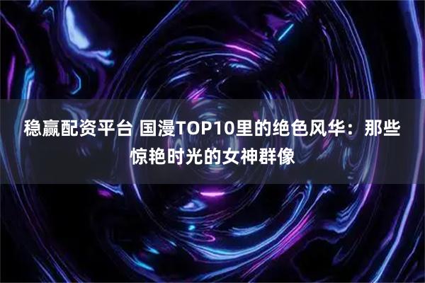 稳赢配资平台 国漫TOP10里的绝色风华：那些惊艳时光的女神群像