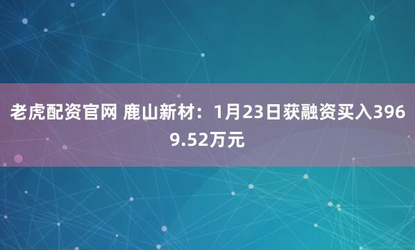 老虎配资官网 鹿山新材：1月23日获融资买入3969.52万元