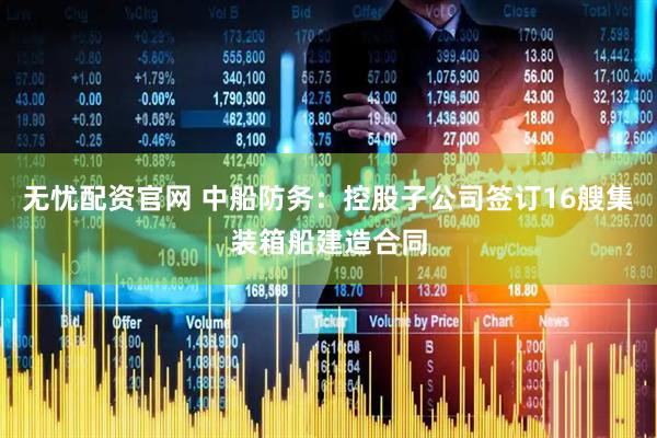 无忧配资官网 中船防务：控股子公司签订16艘集装箱船建造合同