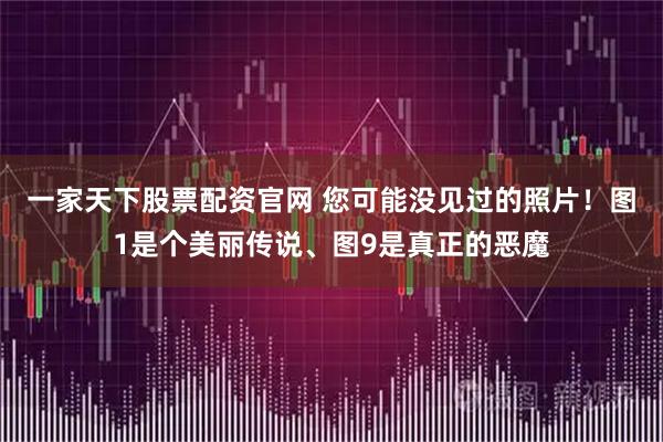 一家天下股票配资官网 您可能没见过的照片！图1是个美丽传说、图9是真正的恶魔