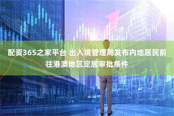 配资365之家平台 出入境管理局发布内地居民前往港澳地区定居审批条件