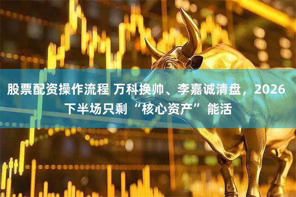 股票配资操作流程 万科换帅、李嘉诚清盘，2026 下半场只剩 “核心资产” 能活