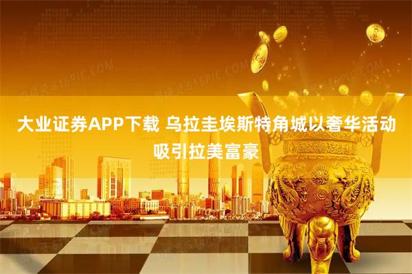 大业证券APP下载 乌拉圭埃斯特角城以奢华活动吸引拉美富豪