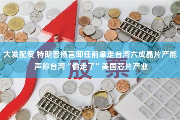 大发配资 特朗普扬言卸任前拿走台湾六成晶片产能 声称台湾“偷走了”美国芯片产业
